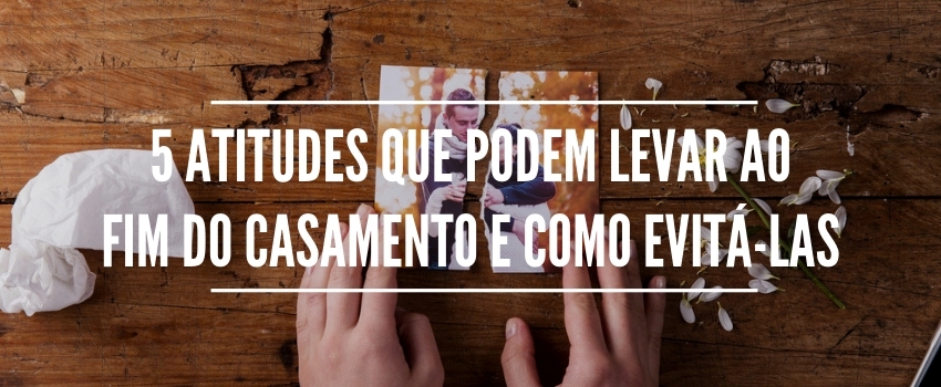 5 atitudes que podem levar ao fim do casamento e como evitá-las 